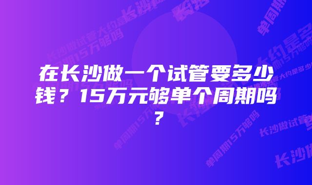 在长沙做一个试管要多少钱？15万元够单个周期吗？