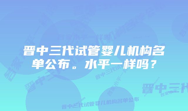 晋中三代试管婴儿机构名单公布。水平一样吗？