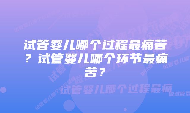 试管婴儿哪个过程最痛苦？试管婴儿哪个环节最痛苦？