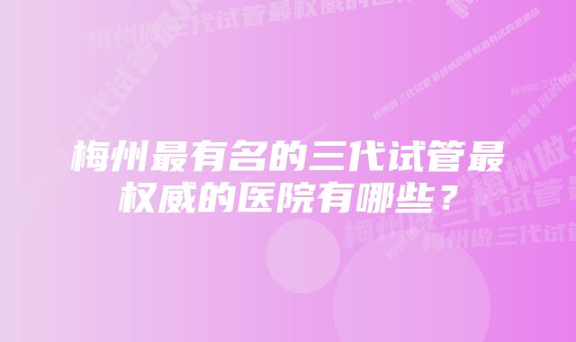 梅州最有名的三代试管最权威的医院有哪些？