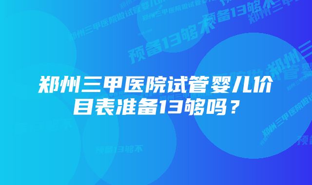 郑州三甲医院试管婴儿价目表准备13够吗？