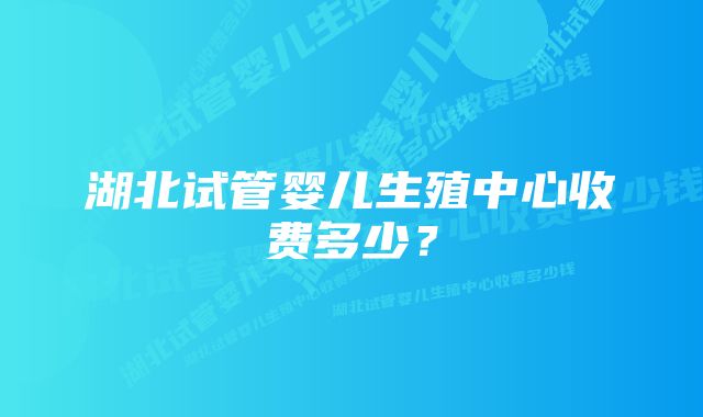 湖北试管婴儿生殖中心收费多少？