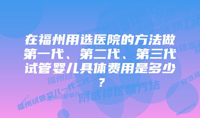 在福州用选医院的方法做第一代、第二代、第三代试管婴儿具体费用是多少？