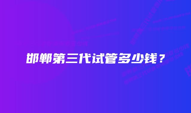 邯郸第三代试管多少钱？