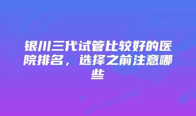 银川三代试管比较好的医院排名，选择之前注意哪些