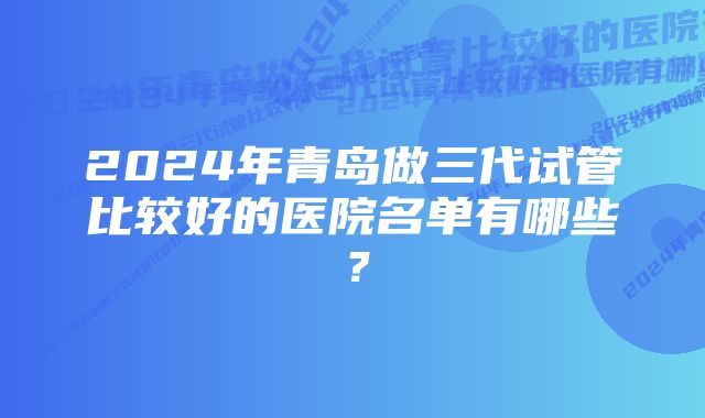 2024年青岛做三代试管比较好的医院名单有哪些？