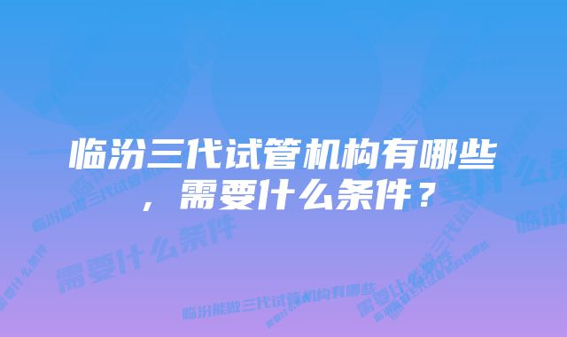 临汾三代试管机构有哪些，需要什么条件？