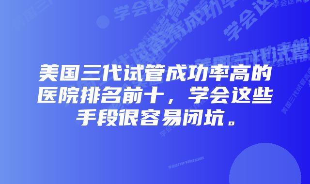 美国三代试管成功率高的医院排名前十，学会这些手段很容易闭坑。