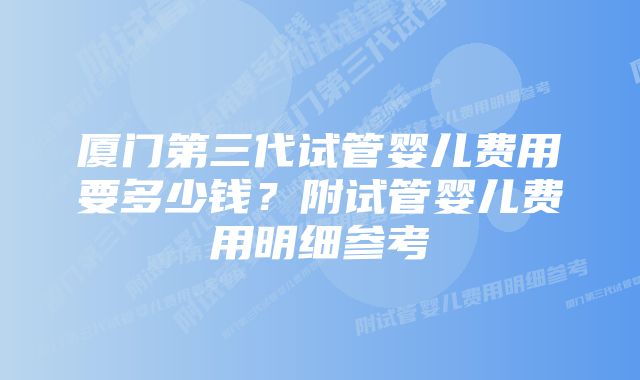 厦门第三代试管婴儿费用要多少钱？附试管婴儿费用明细参考