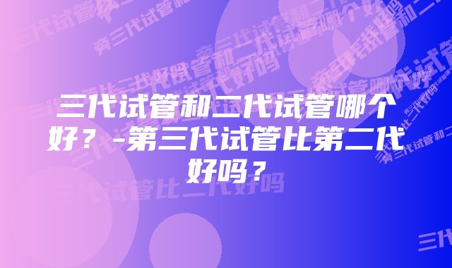 三代试管和二代试管哪个好？-第三代试管比第二代好吗？