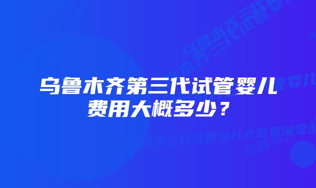 乌鲁木齐第三代试管婴儿费用大概多少？