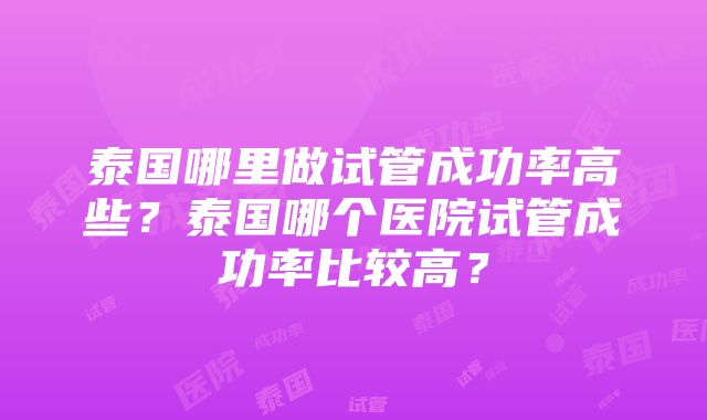 泰国哪里做试管成功率高些？泰国哪个医院试管成功率比较高？