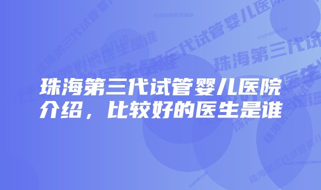 珠海第三代试管婴儿医院介绍，比较好的医生是谁