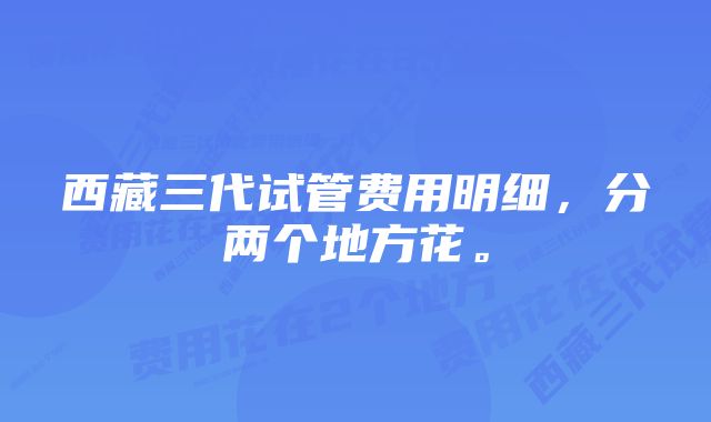 西藏三代试管费用明细，分两个地方花。