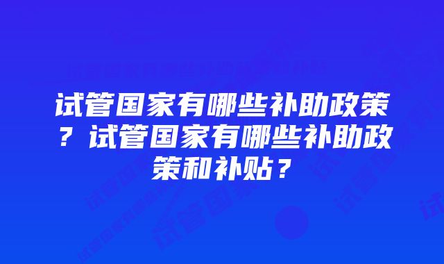 试管国家有哪些补助政策？试管国家有哪些补助政策和补贴？