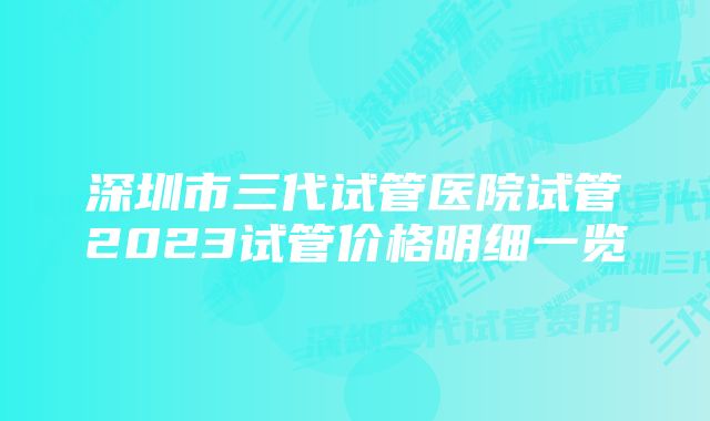 深圳市三代试管医院试管2023试管价格明细一览