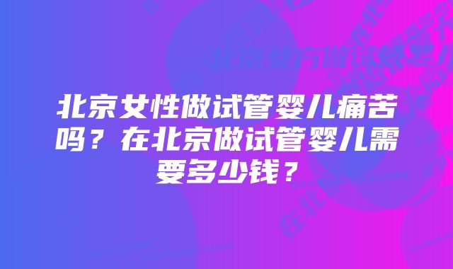 北京女性做试管婴儿痛苦吗？在北京做试管婴儿需要多少钱？