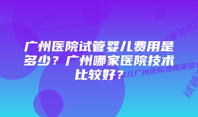 广州医院试管婴儿费用是多少？广州哪家医院技术比较好？