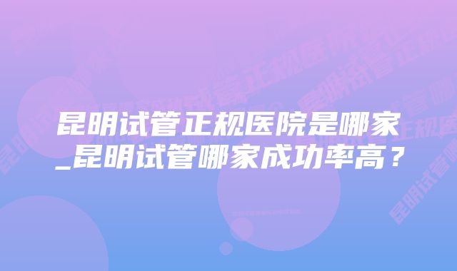 昆明试管正规医院是哪家_昆明试管哪家成功率高？