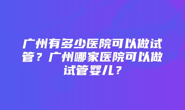 广州有多少医院可以做试管？广州哪家医院可以做试管婴儿？