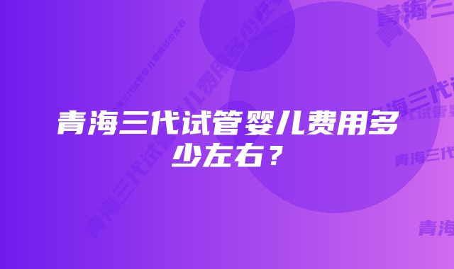 青海三代试管婴儿费用多少左右？