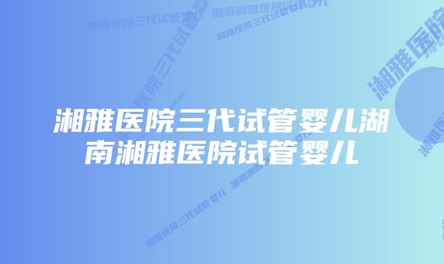 湘雅医院三代试管婴儿湖南湘雅医院试管婴儿