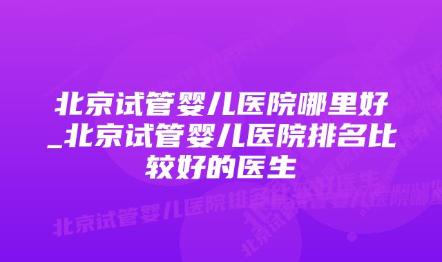 北京试管婴儿医院哪里好_北京试管婴儿医院排名比较好的医生