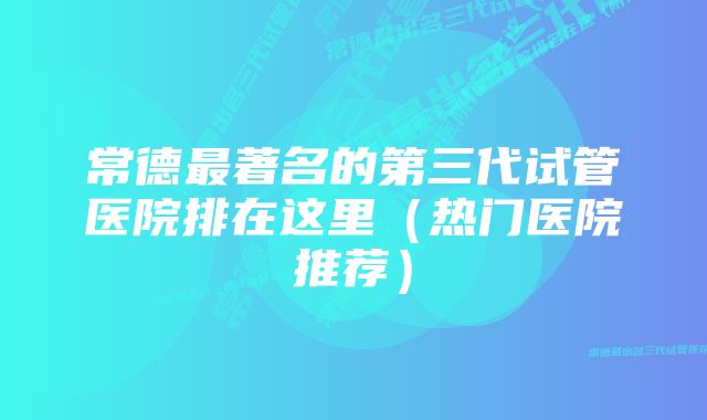 常德最著名的第三代试管医院排在这里（热门医院推荐）