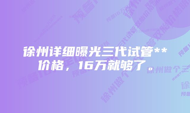 徐州详细曝光三代试管**价格，16万就够了。