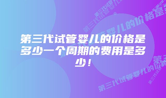 第三代试管婴儿的价格是多少一个周期的费用是多少！