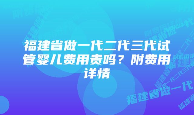 福建省做一代二代三代试管婴儿费用贵吗？附费用详情