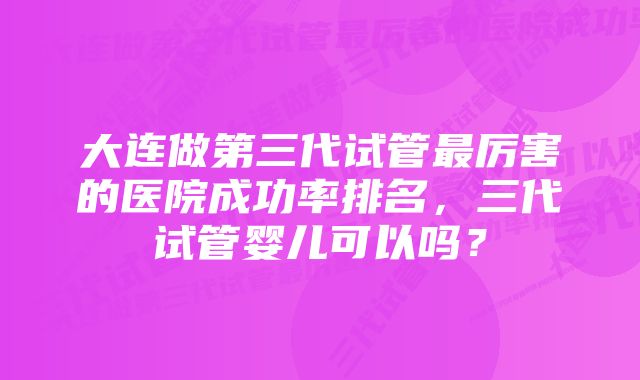 大连做第三代试管最厉害的医院成功率排名，三代试管婴儿可以吗？