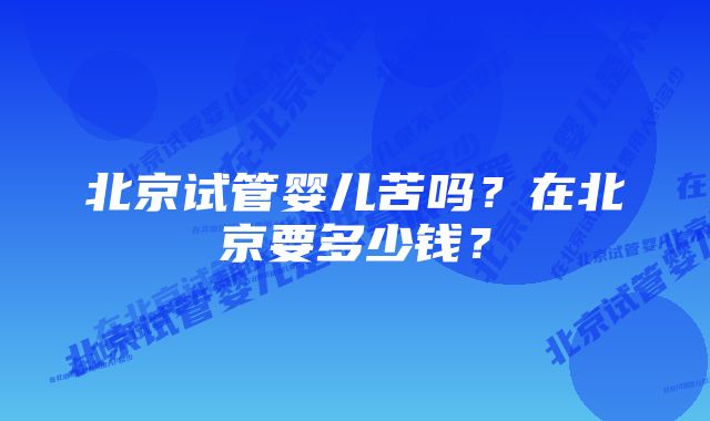 北京试管婴儿苦吗？在北京要多少钱？