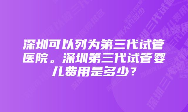 深圳可以列为第三代试管医院。深圳第三代试管婴儿费用是多少？