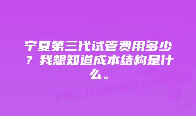 宁夏第三代试管费用多少？我想知道成本结构是什么。