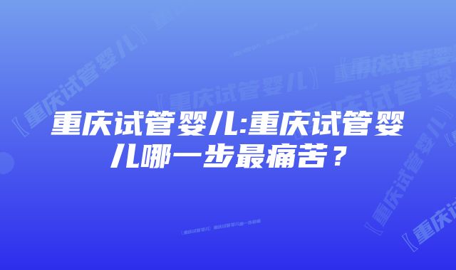 重庆试管婴儿:重庆试管婴儿哪一步最痛苦？