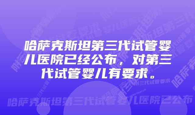 哈萨克斯坦第三代试管婴儿医院已经公布，对第三代试管婴儿有要求。