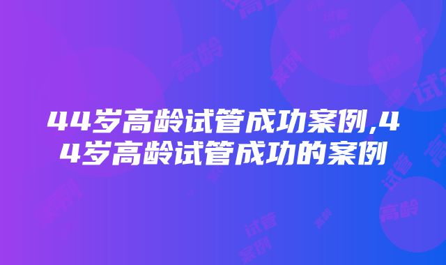 44岁高龄试管成功案例,44岁高龄试管成功的案例