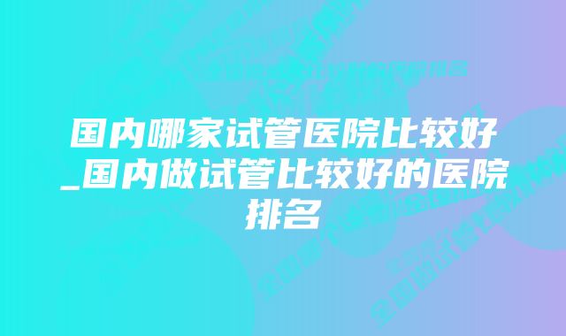 国内哪家试管医院比较好_国内做试管比较好的医院排名