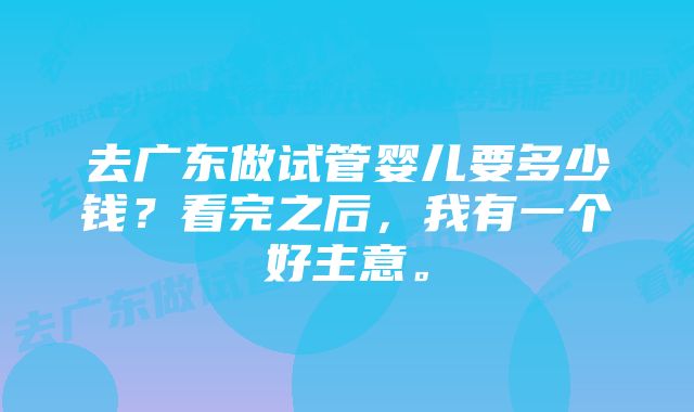 去广东做试管婴儿要多少钱？看完之后，我有一个好主意。