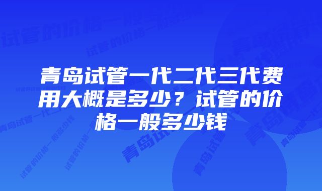 青岛试管一代二代三代费用大概是多少？试管的价格一般多少钱