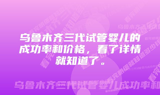 乌鲁木齐三代试管婴儿的成功率和价格，看了详情就知道了。