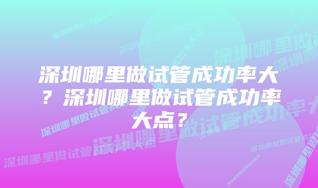 深圳哪里做试管成功率大？深圳哪里做试管成功率大点？