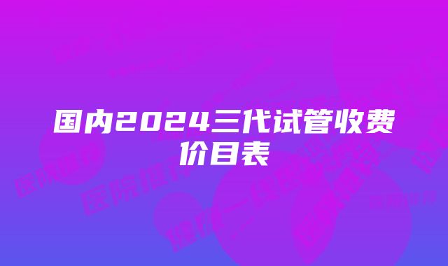 国内2024三代试管收费价目表