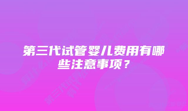 第三代试管婴儿费用有哪些注意事项？