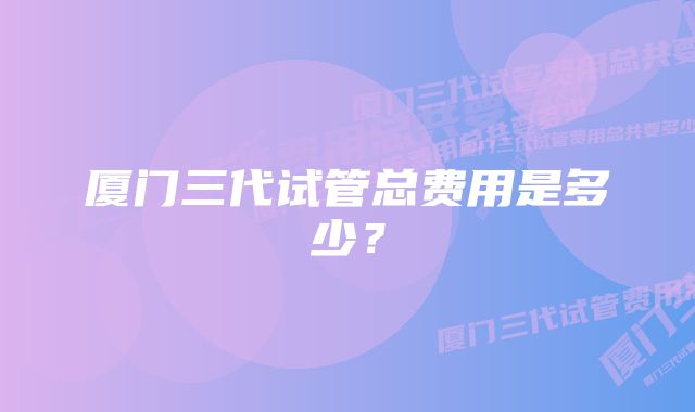 厦门三代试管总费用是多少？