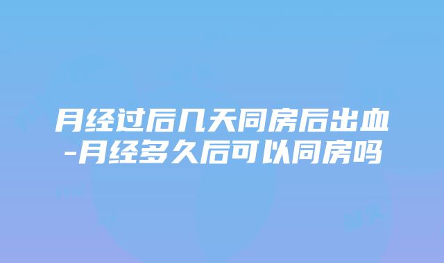 月经过后几天同房后出血-月经多久后可以同房吗