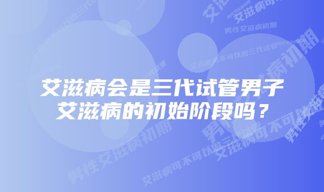 艾滋病会是三代试管男子艾滋病的初始阶段吗？