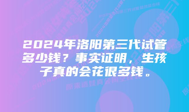 2024年洛阳第三代试管多少钱？事实证明，生孩子真的会花很多钱。