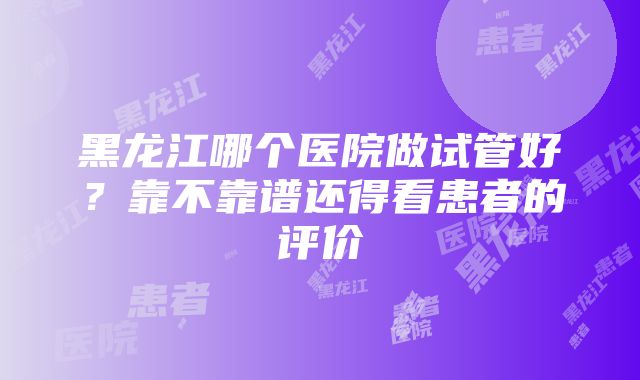 黑龙江哪个医院做试管好？靠不靠谱还得看患者的评价